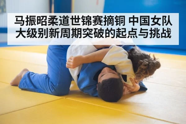马振昭柔道世锦赛摘铜 中国女队大级别新周期突破的起点与挑战