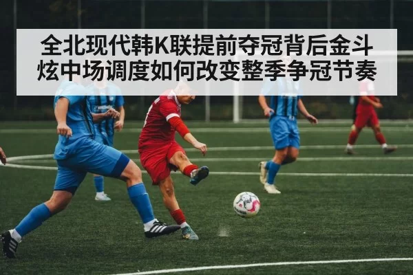 全北现代韩K联提前夺冠背后金斗炫中场调度如何改变整季争冠节奏